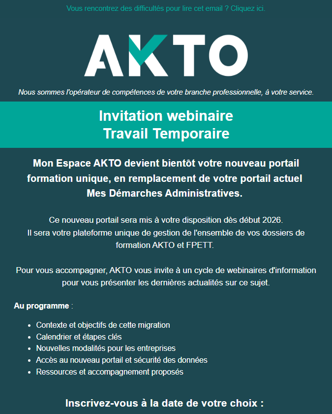 Invitation webinaire  Travail Temporaire  Mon Espace AKTO devient bientôt votre nouveau portail formation unique, en remplacement de votre portail actuel  Mes Démarches Administratives.   Ce nouveau portail sera mis à votre disposition dès début 2026. Il sera votre plateforme unique de gestion de l'ensemble de vos dossiers de formation AKTO et FPETT.     Pour vous accompagner, AKTO vous invite à un cycle de webinaires d'information pour vous présenter les dernières actualités sur ce sujet. Au programme :  Contexte et objectifs de cette migration Calendrier et étapes clés Nouvelles modalités pour les entreprises Accès au nouveau portail et sécurité des données Ressources et accompagnement proposés
